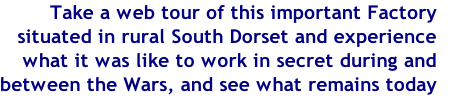 Take a web tour of this important Factory 
situated in rural South Dorset and experience
what it was like to work in secret during and 
between the Wars, and see what remains today
