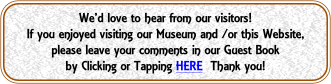 We’d love to hear from our visitors!
If you enjoyed visiting our Museum and /or this Website,
please leave your comments in our Guest Book
by Clicking or Tapping HERE  Thank you!