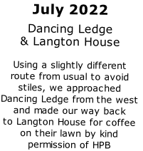 July 2022
Dancing Ledge
& Langton House

Using a slightly different
route from usual to avoid
stiles, we approached
Dancing Ledge from the west
and made our way back
to Langton House for coffee
on their lawn by kind 
permission of HPB